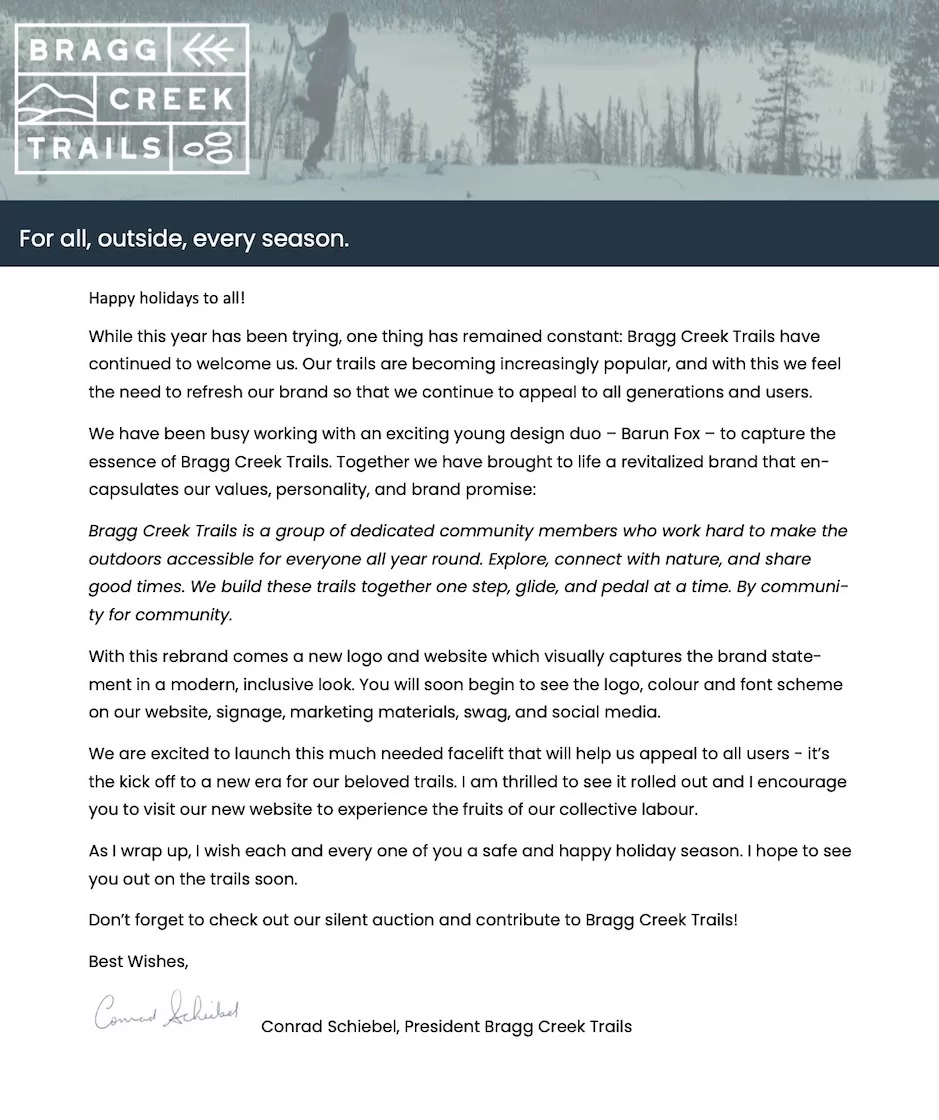 Happy holidays to all! While this year has been trying, one thing has remained constant: Bragg Creek Trails have continued to welcome us. Our trails are becoming increasingly popular, and with this we feel the need to refresh our brand so that we continue to appeal to all generations and users. We have been busy working with an exciting young design duo – Barun Fox – to capture the essence of Bragg Creek Trails. Together we have brought to life a revitalized brand that en- capsulates our values, personality, and brand promise: Bragg Creek Trails is a group of dedicated community members who work hard to make the outdoors accessible for everyone all year round. Explore, connect with nature, and share good times. We build these trails together one step, glide, and pedal at a time. By communi- ty for community. With this rebrand comes a new logo and website which visually captures the brand state- ment in a modern, inclusive look. You will soon begin to see the logo, colour and font scheme on our website, signage, marketing materials, swag, and social media. We are excited to launch this much needed facelift that will help us appeal to all users - it’s the kick off to a new era for our beloved trails. I am thrilled to see it rolled out and I encourage you to visit our new website to experience the fruits of our collective labour. As I wrap up, I wish each and every one of you a safe and happy holiday season. I hope to see you out on the trails soon. Don’t forget to check out our silent auction and contribute to Bragg Creek Trails! Best Wishes, Conrad Schiebel, President Bragg Creek Trails